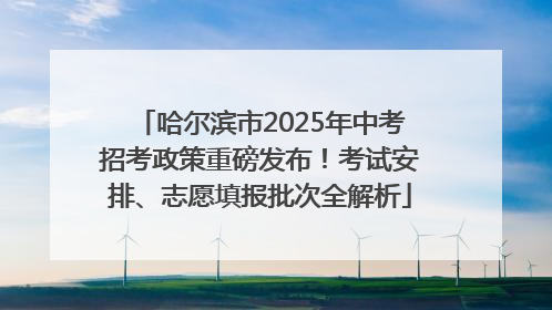 哈尔滨市2025年中考招考政策重磅发布！考试安排、志愿填报批次全解析